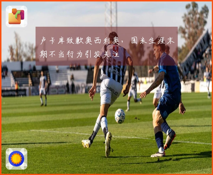 卢卡库致歉奥西利奥，国米生涯末期不当行为引发关注